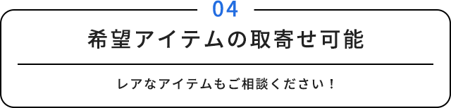 04 希望アイテムの取寄せ可能 レアなアイテムもご相談ください！